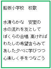 テキスト ボックス: 船坂小学校　校歌

水清らかな　安室の
水の流れを友として
ぼくらの合唱 高ければ
わたしの希望含らみて
あした夕べに学びつつ
心楽しく手をつなごう
