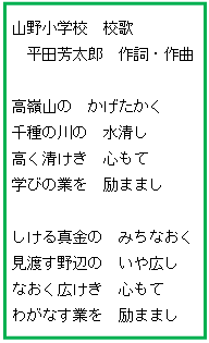 テキスト ボックス: 山野小学校　校歌
平田芳太郎　作詞・作曲

高嶺山の　かげたかく
千種の川の　水清し
高く清けき　心もて
学びの業を　励ままし

しける真金の　みちなおく
見渡す野辺の　いや広し
なおく広けき　心もて
わがなす業を　励ままし

